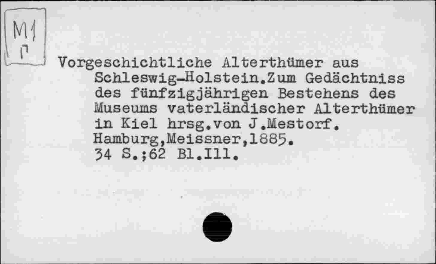 ﻿Vorgeschichtliche Alterthümer aus Schleswig-Holstein.Zum Gedächtniss des fünfzigjährigen Bestehens des Museums vaterländischer Alterthümer in Kiel hrsg.von J.Mestorf. Hamburg,Meissner,1885.
34 S.;62 Bl.Ill.